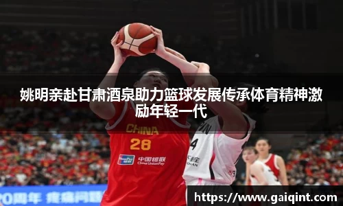 姚明亲赴甘肃酒泉助力篮球发展传承体育精神激励年轻一代