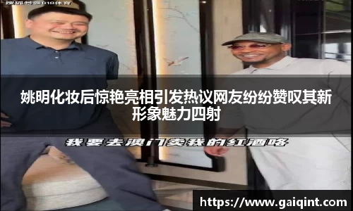 姚明化妆后惊艳亮相引发热议网友纷纷赞叹其新形象魅力四射